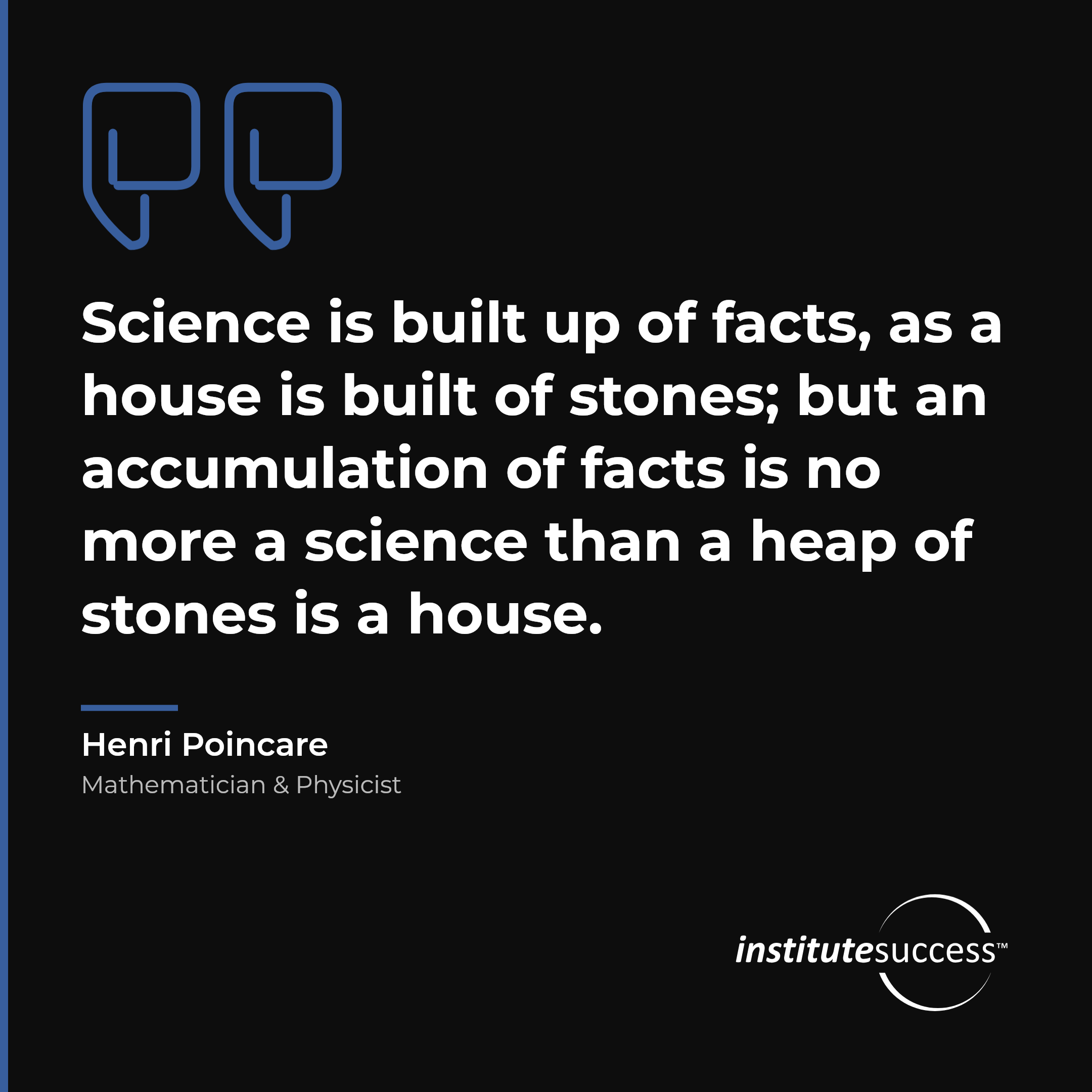 "Science is built up of facts, as a house is built of stones; but an accumulation of facts is no more a science than a heap of stones is a house." — Henri Poincare, Conceptual Thinking leadership quote