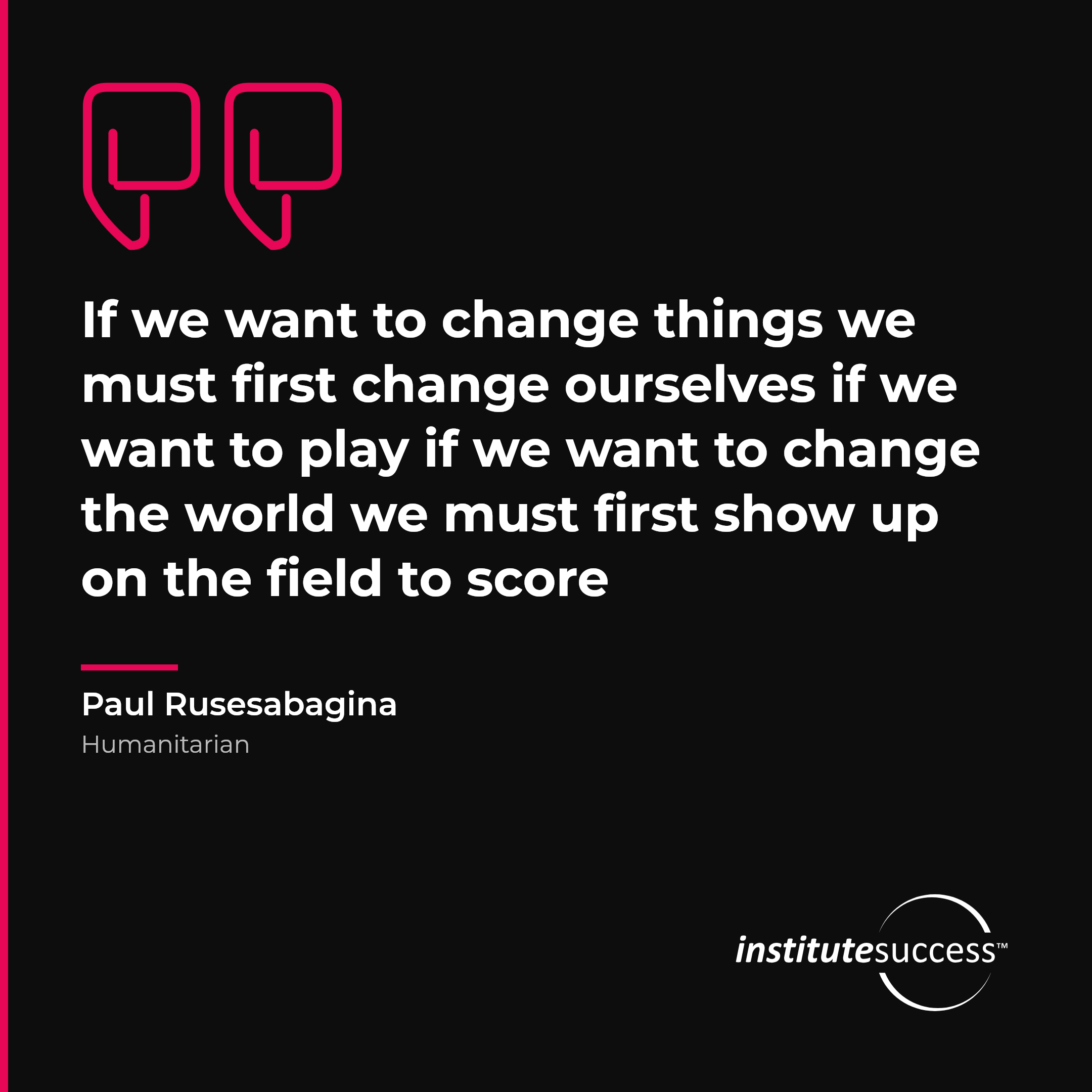 "If we want to change things we must first change ourselves if we want to play if we want to change the world we must first show up on the field to score" — Paul Rusesabagina, Consistency leadership quote