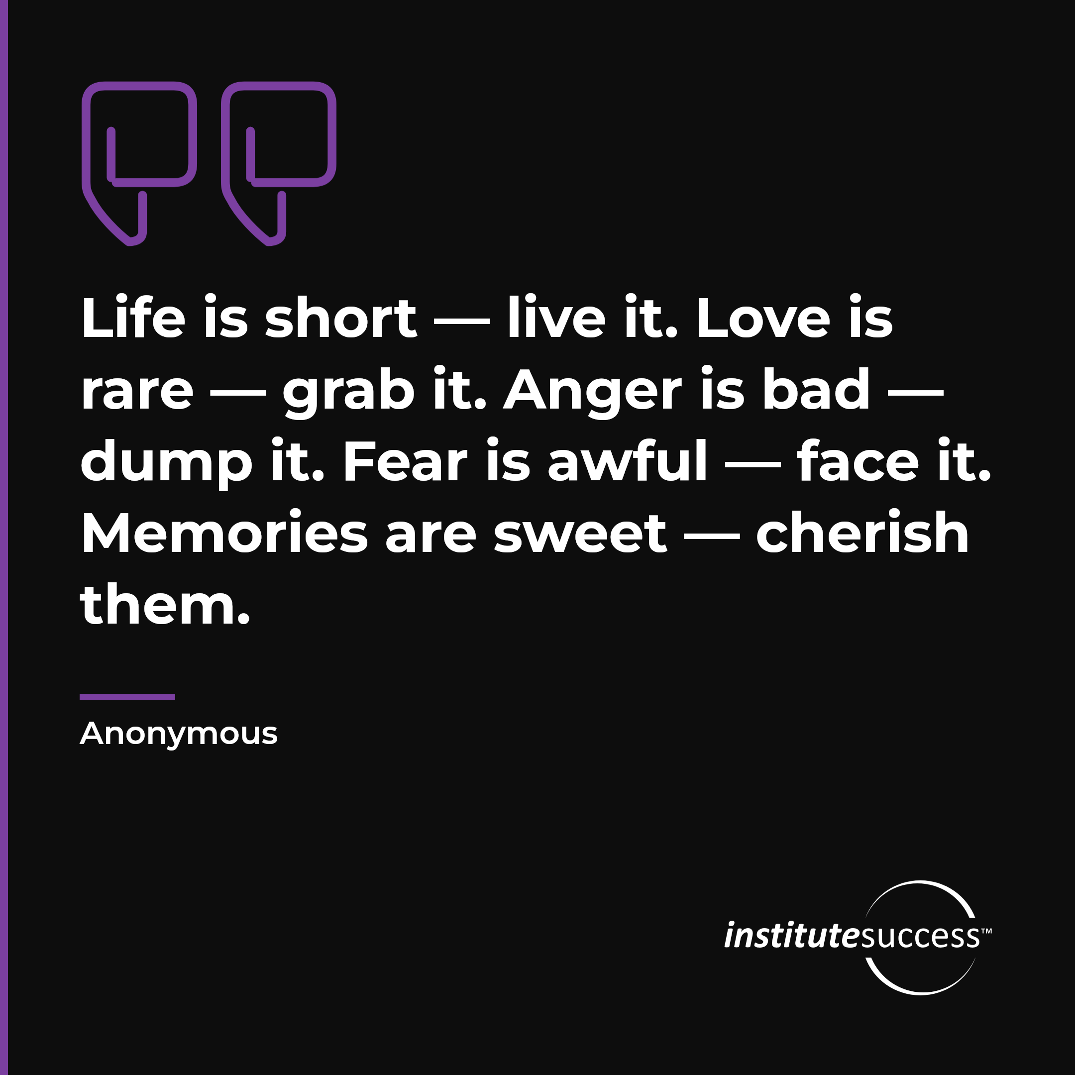 "Life is short — live it. Love is rare — grab it. Anger is bad — dump it. Fear is awful — face it. Memories are sweet — cherish them." — Anonymous, Emotional Control leadership quote