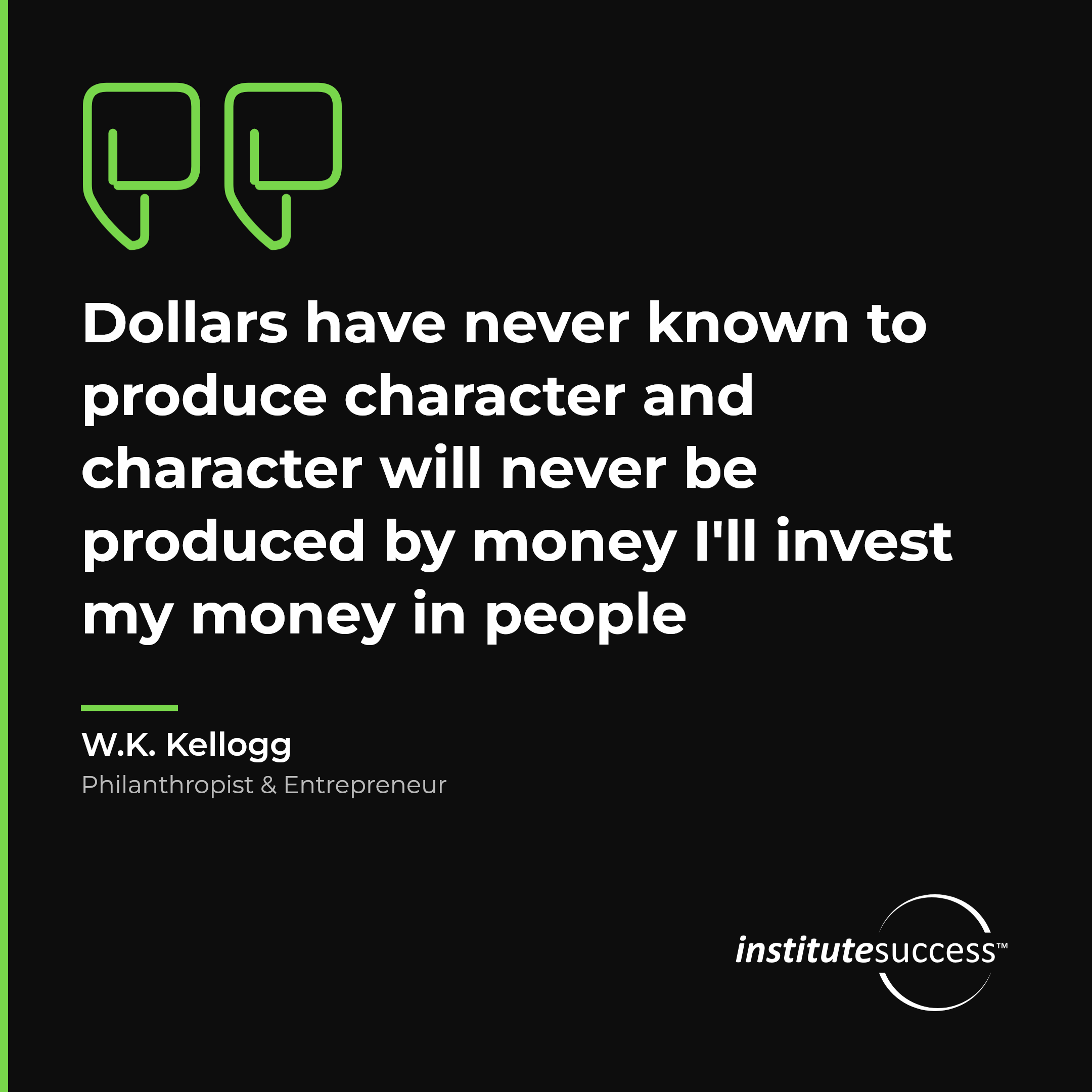 "Dollars have never known to produce character and character will never be produced by money I'll invest my money in people" — W.K. Kellogg, Evaluating Others leadership quote