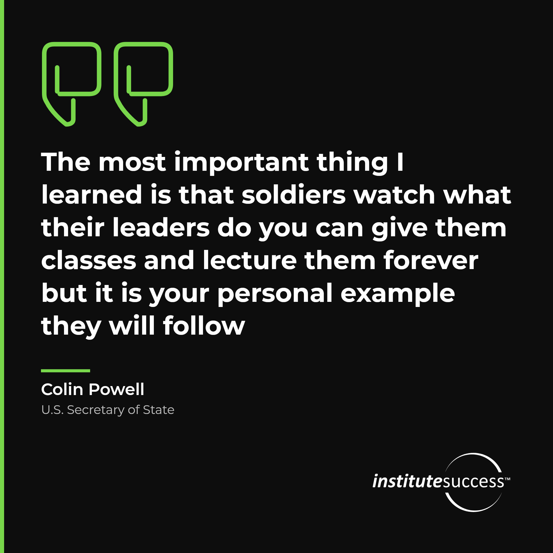 "The most important thing I learned is that soldiers watch what their leaders do you can give them classes and lecture them forever but it is your personal example they will follow" — Colin Powell, Leading Others leadership quote
