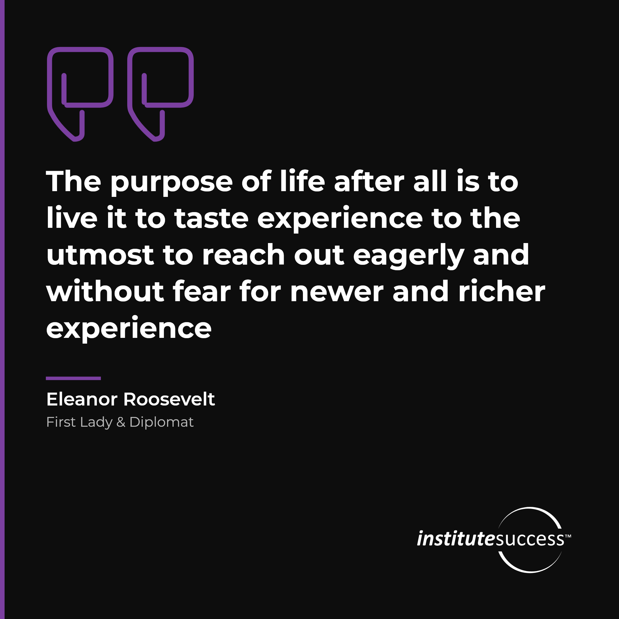 "The purpose of life after all is to live it to taste experience to the utmost to reach out eagerly and without fear for newer and richer experience" — Eleanor Roosevelt, Self Direction leadership quote