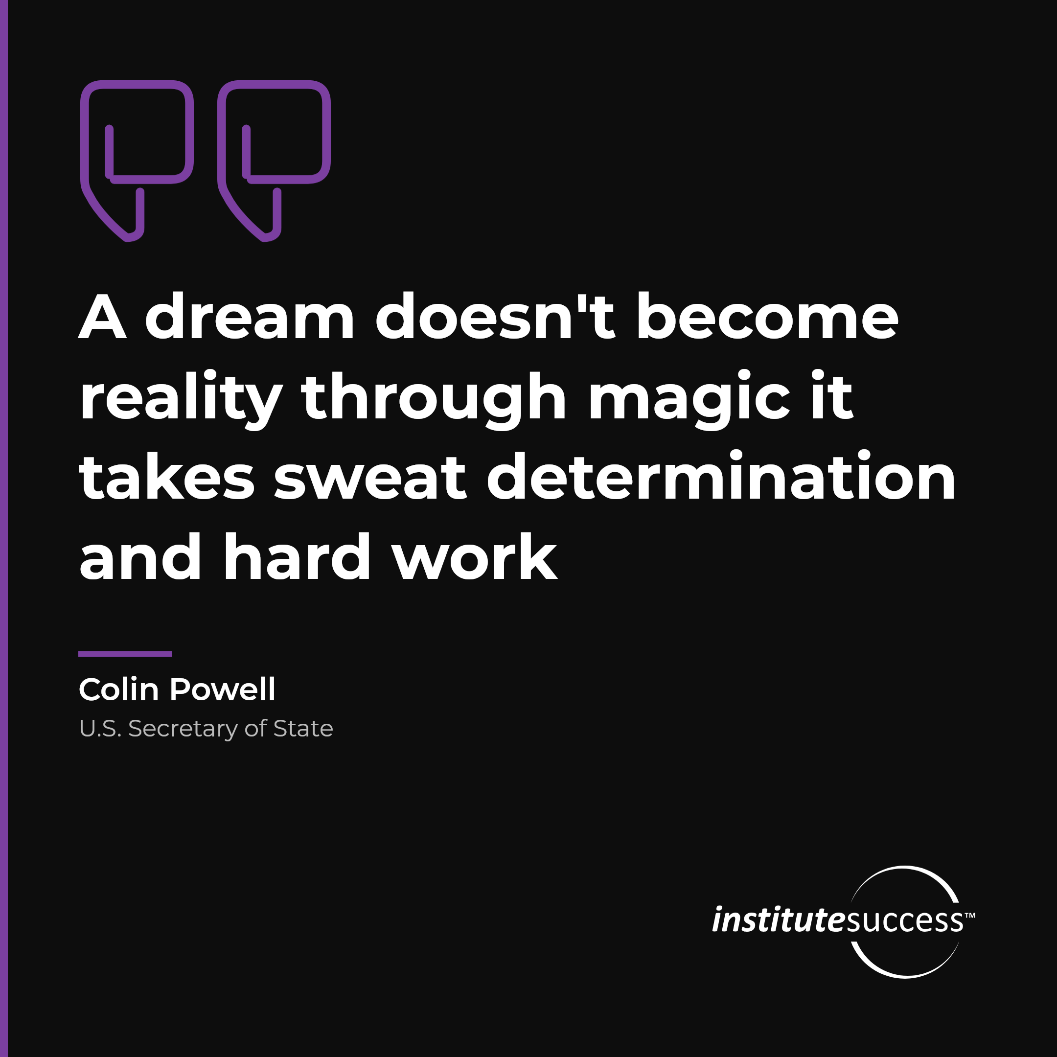 "A dream doesn't become reality through magic it takes sweat determination and hard work" — Colin Powell, Self Discipline leadership quote