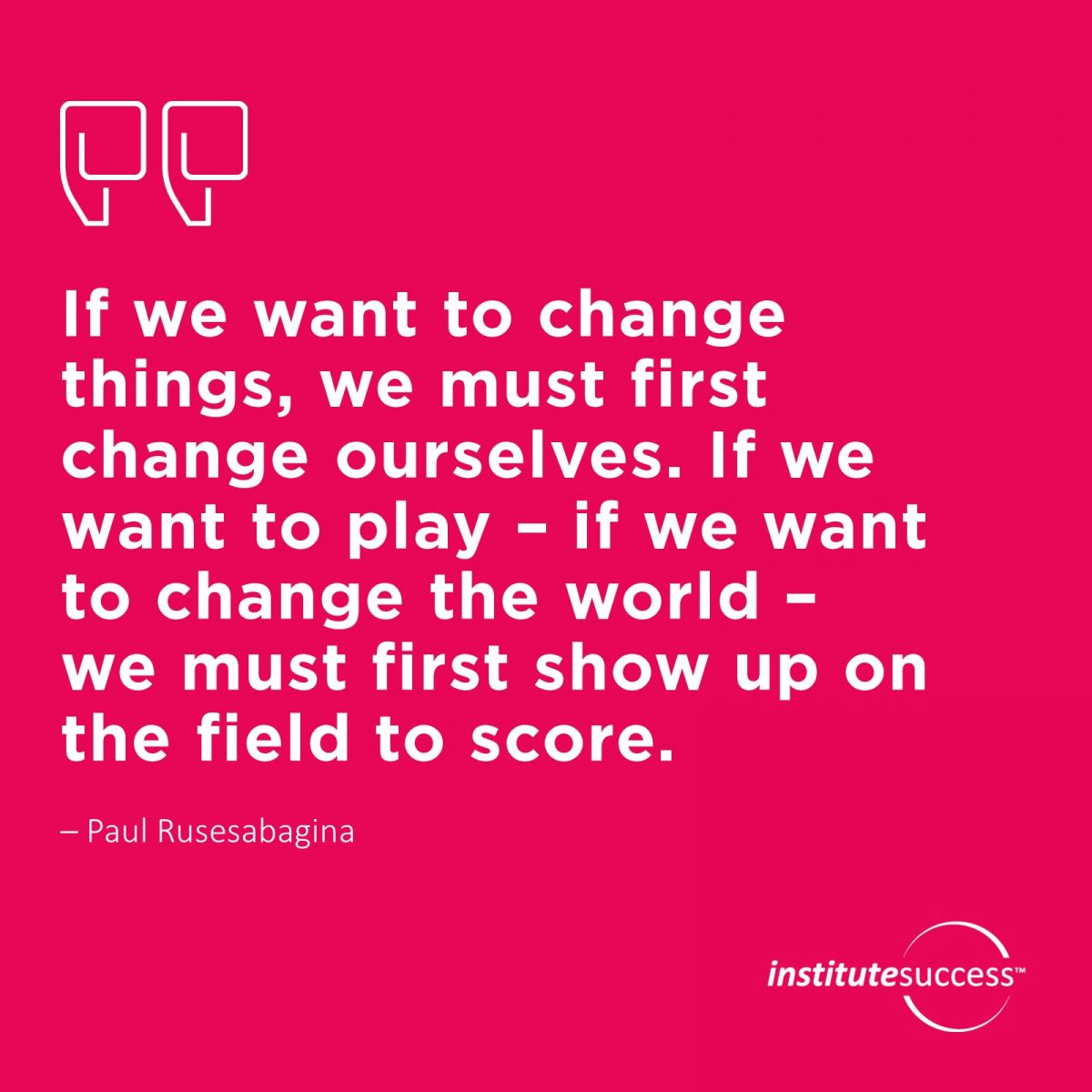 If we want to change things, we must first change ourselves. If we want to play – if we want to change the world – we must first show up on the field to score.  – Paul Rusesabagina