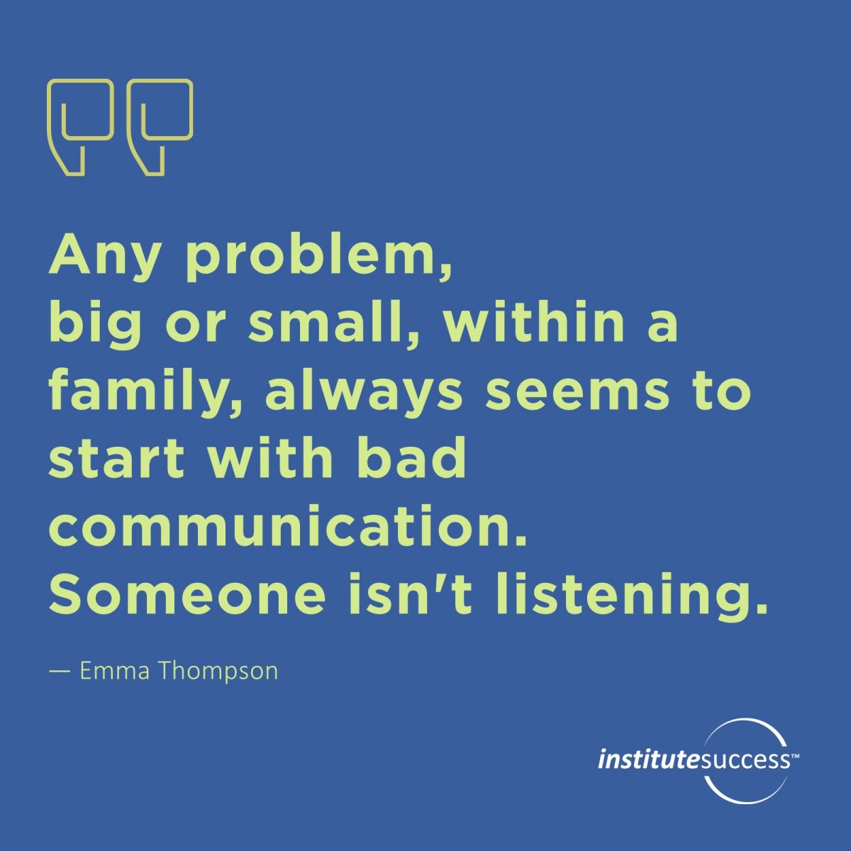 Any problem, big or small, within a family, always seems to start with bad communication. Someone isn’t listening. – Emma Thompson