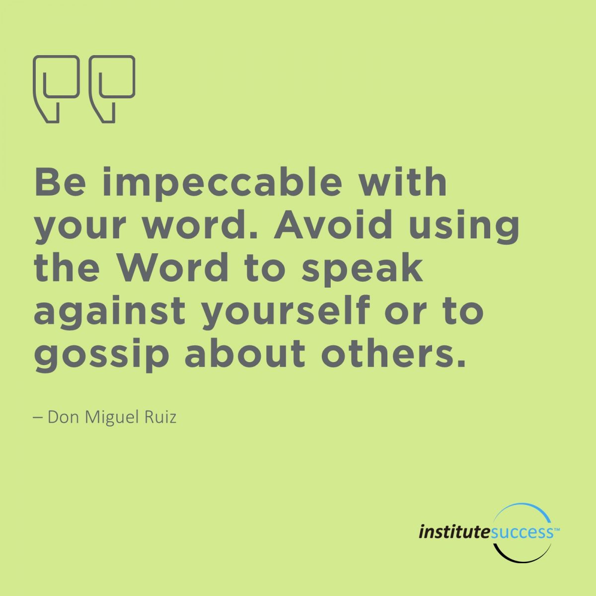 Be impeccable with your word. Avoid using the Word to speak against yourself or to gossip about others – Don Miguel Ruiz