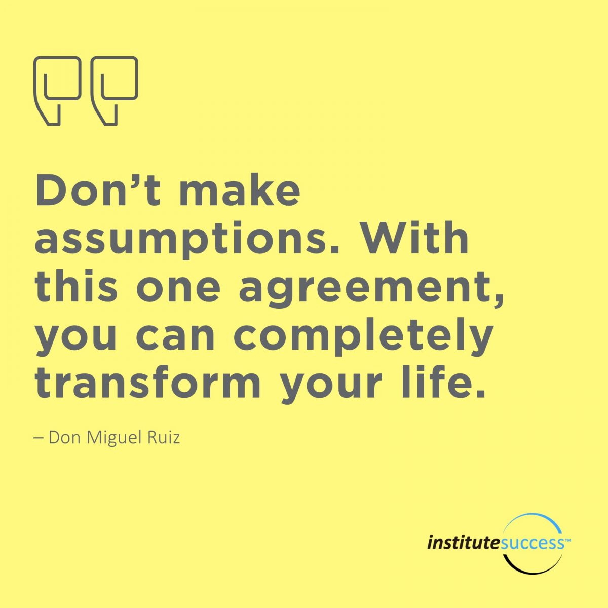 Don’t make assumptions. With this one agreement, you can completely transform your life. 	Don Miguel Ruiz