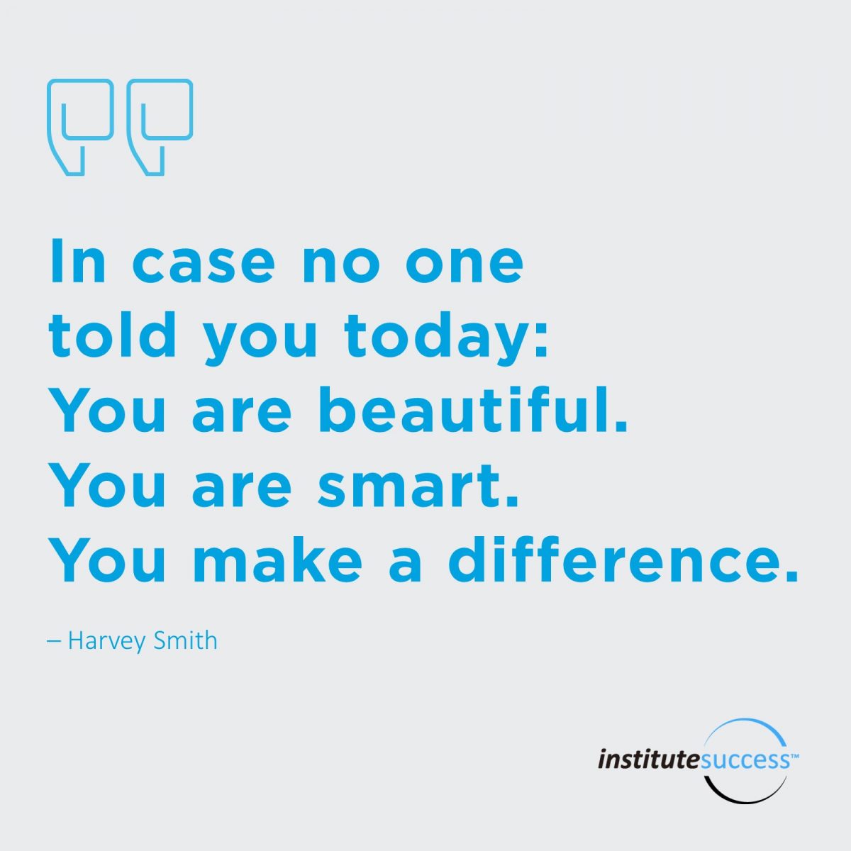 In case no one told you today: You are beautiful. You are smart. You make a difference. 	Harvey Smith