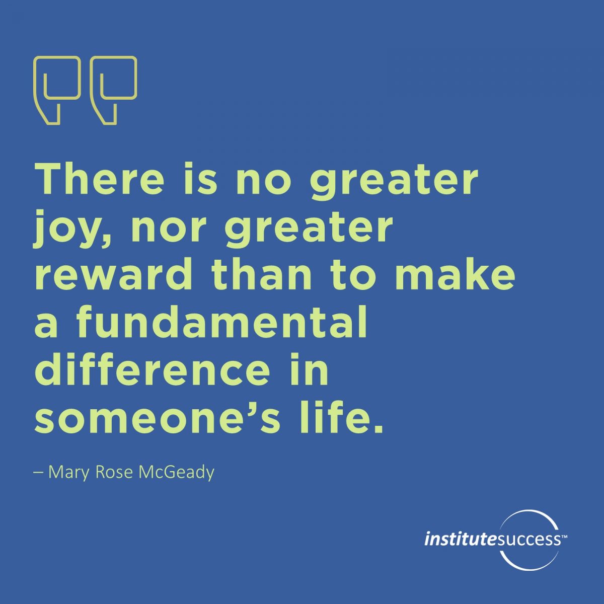 There is no greater joy, nor greater reward than to make a fundamental difference in someone’s life. – Mary Rose McGeady