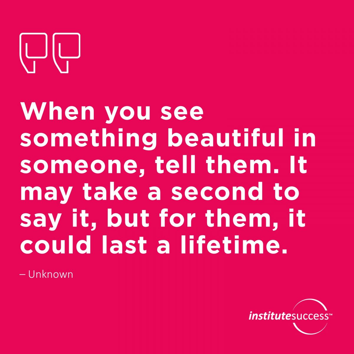 When you see something beautiful in someone, tell them. It may take a second to say it, but for them, it could last a lifetime.	Unknown