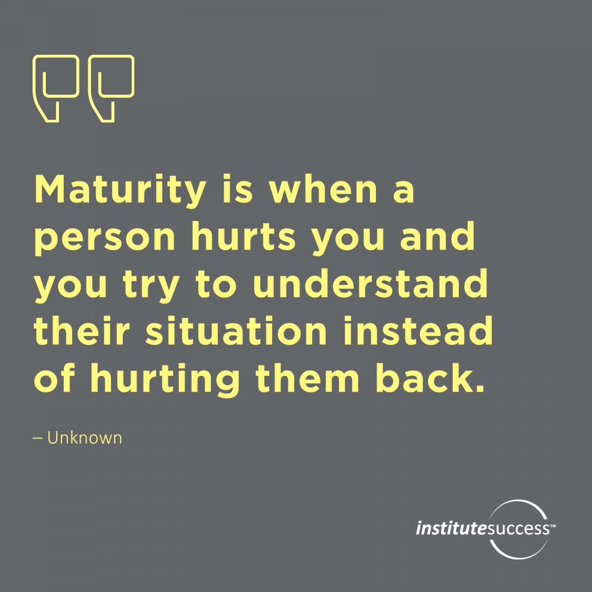 Maturity is when a person hurts you and you try to understand their situation instead of hurting them back.	Unknown