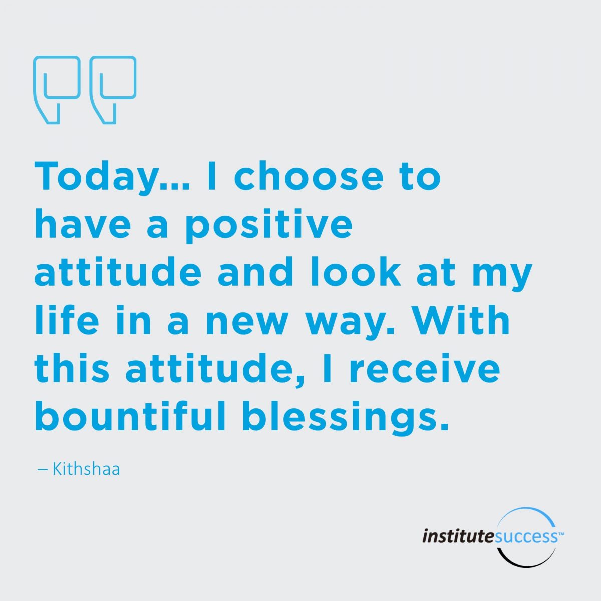 Today… I choose to have a positive attitude and look at my life in a new way. With this attitude I receive bountiful blessings.	Kithshaa