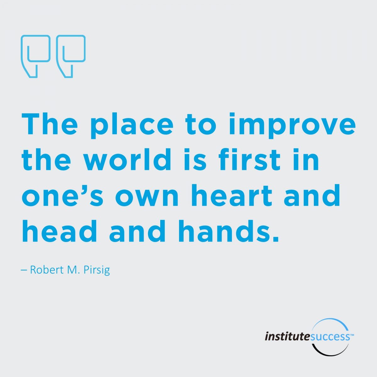 The place to improve the world is first in one’s own heart and head and hands.	Robert M. Pirsig