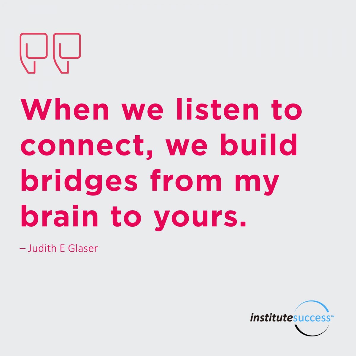 When we listen to connect, we build bridges from my brain to yours. 	Judith E Glaser