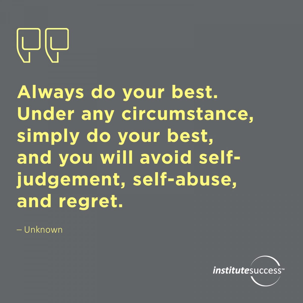Always do your best. Under any circumstance, simply do your best, and you will avoid self-judgement, self-abuse, and regret.	Unknown