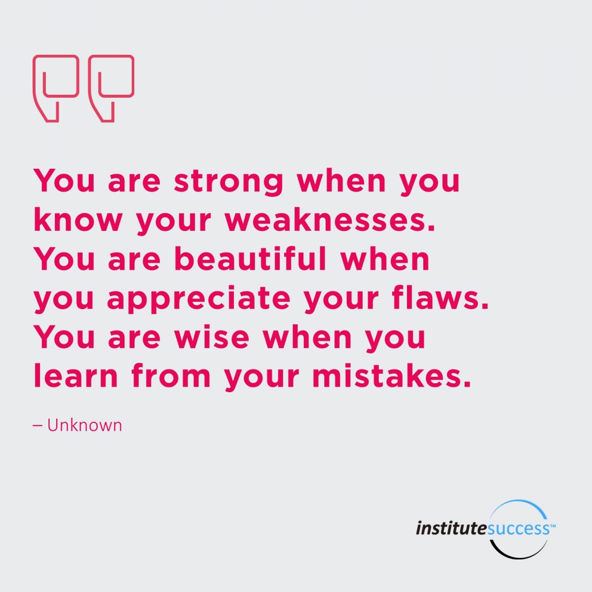 You are strong when you know your weaknesses. You are beautiful when you appreciate your flaws. You are wise when you learn from your mistakes.	Unknown