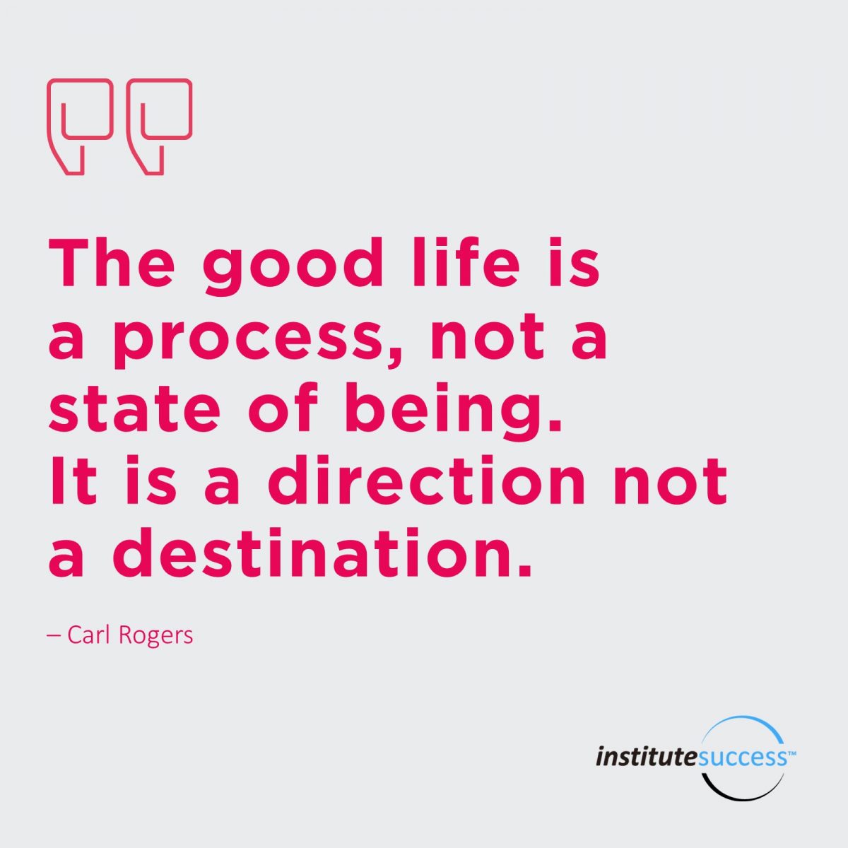 The good life is a process, not a state of being. It is a direction not a destination.  Carl Rogers