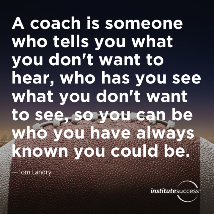 A coach is someone who tells you what you don’t want to hear, who has you see what you don’t want to see, so you can be who you have always known you could be. Tom Landry