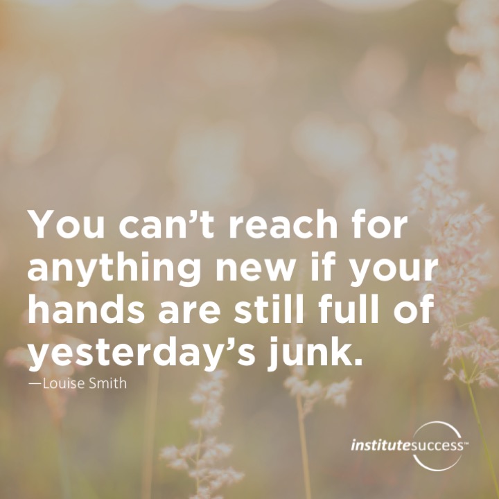 You can’t reach for anything new if your hands are still full of yesterday’s junk.  Louise Smith
