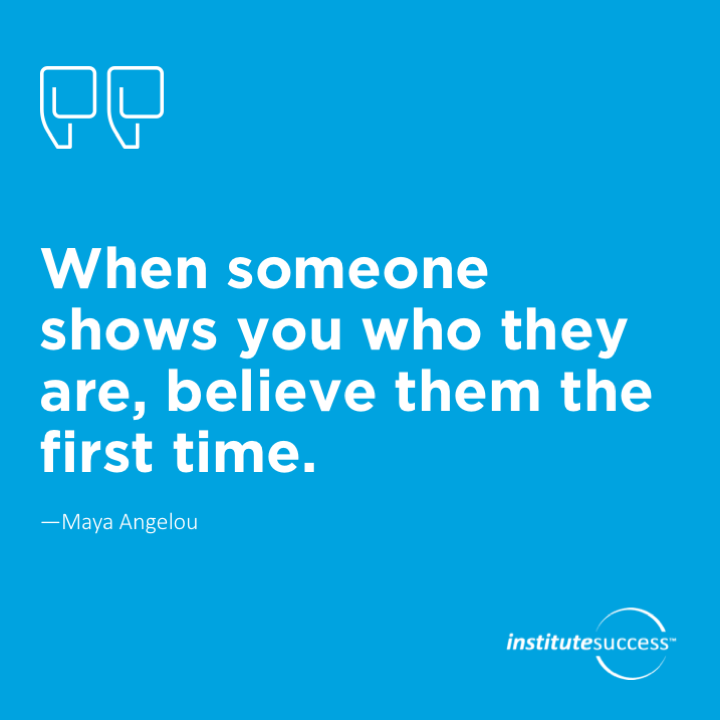 When someone shows you who they are, believe them the first time.  Maya Angelou