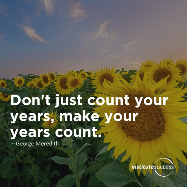 Don’t just count your years, make your years count.  George Meredith