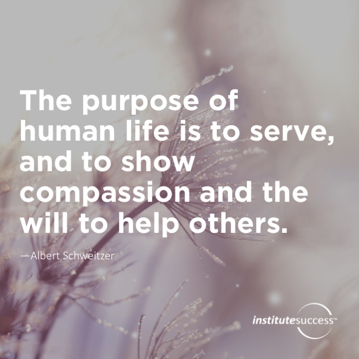 The purpose of human life is to serve, and to show compassion and the will to help others. 	Albert Schweitzer