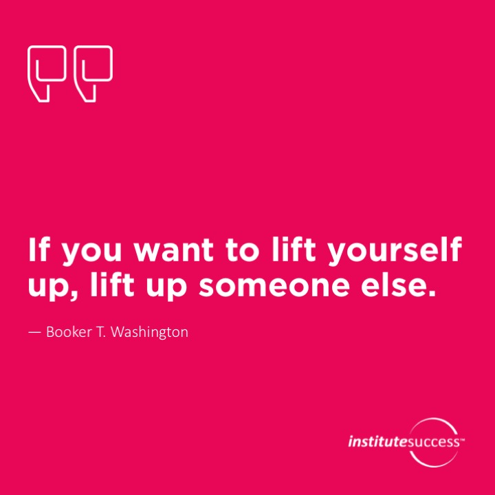 If you want to lift yourself up, lift up someone else.  Booker T. Washington
