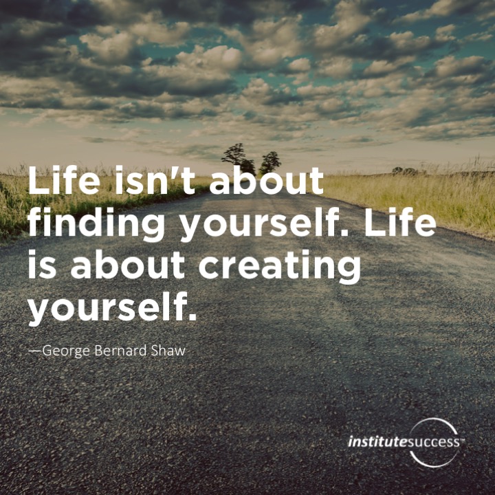 Life isn’t about finding yourself. Life is about creating yourself.	George Bernard Shaw