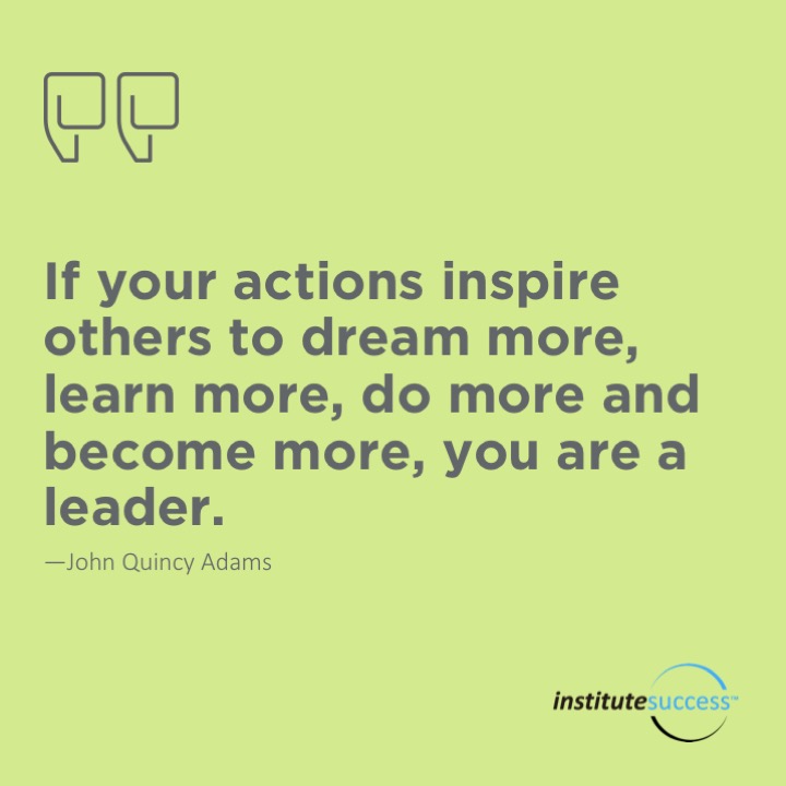 If your actions inspire others to dream more, learn more, do more and become more, you are a leader.	John Quincy Adams