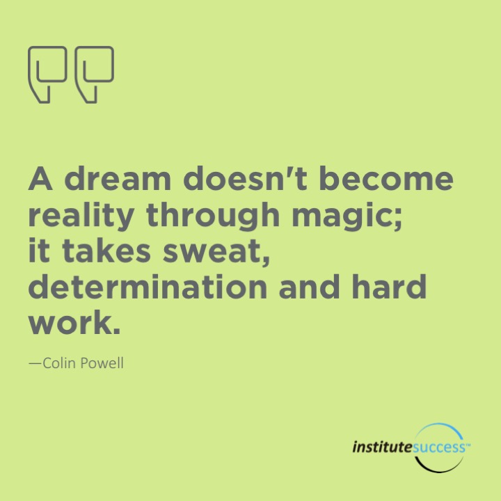 A dream doesn’t become reality through magic; it takes sweat, determination and hard work.  Colin Powell