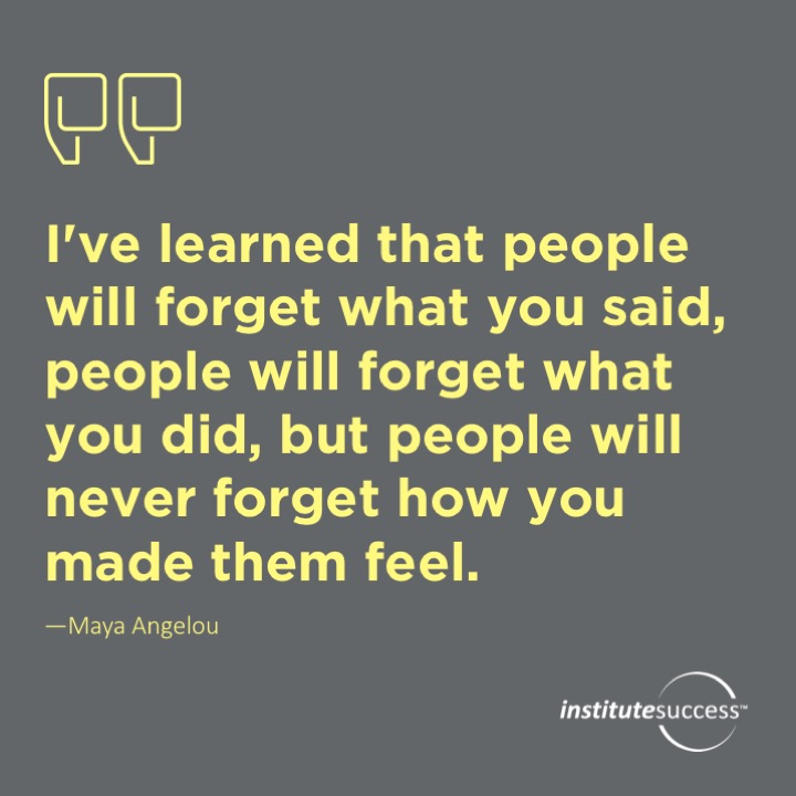 I’ve learned that people will forget what you said, people will forget what you did, but people will never forget how you made them feel.	Maya Angelou