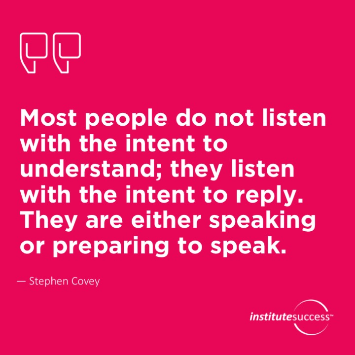 Most people do not listen with the intent to understand; they listen with the intent to reply. They are either speaking or preparing to speak.	Stephen Covey