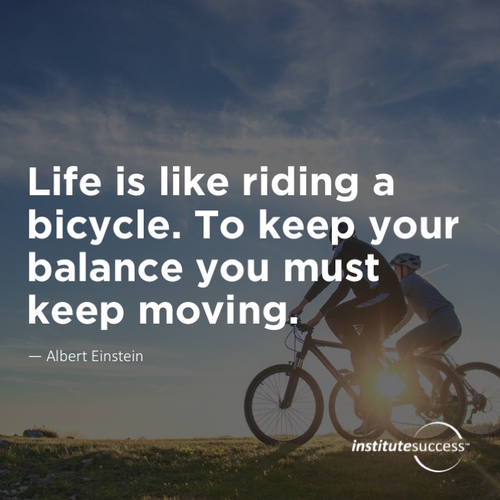 Life is like riding a bicycle. To keep your balance you must keep moving.	Albert Einstein