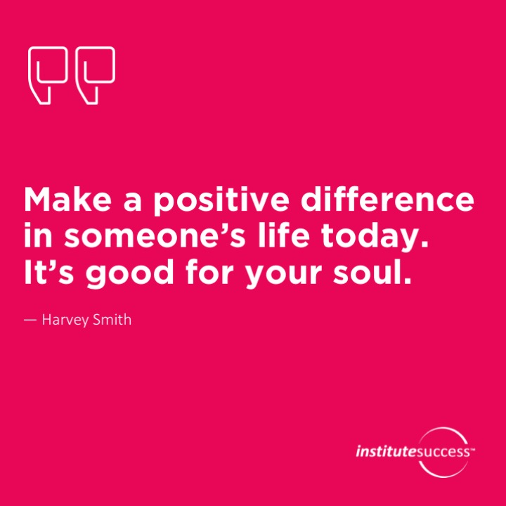 Make a positive difference in someone’s life today. It’s good for your soul.  Harvey Smith