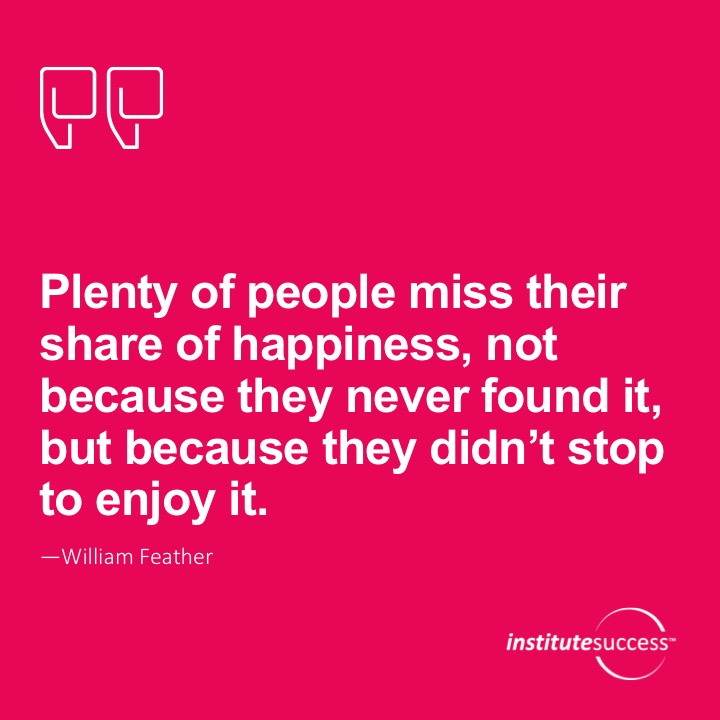 Plenty of people miss their share of happiness, not because they never found it, but because they didn’t stop to enjoy it.  William Feather