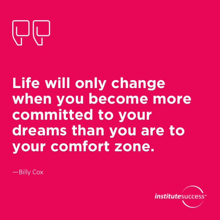 Life will only change when you become more committed to your dreams than you are to your comfort zone.	Billy Cox