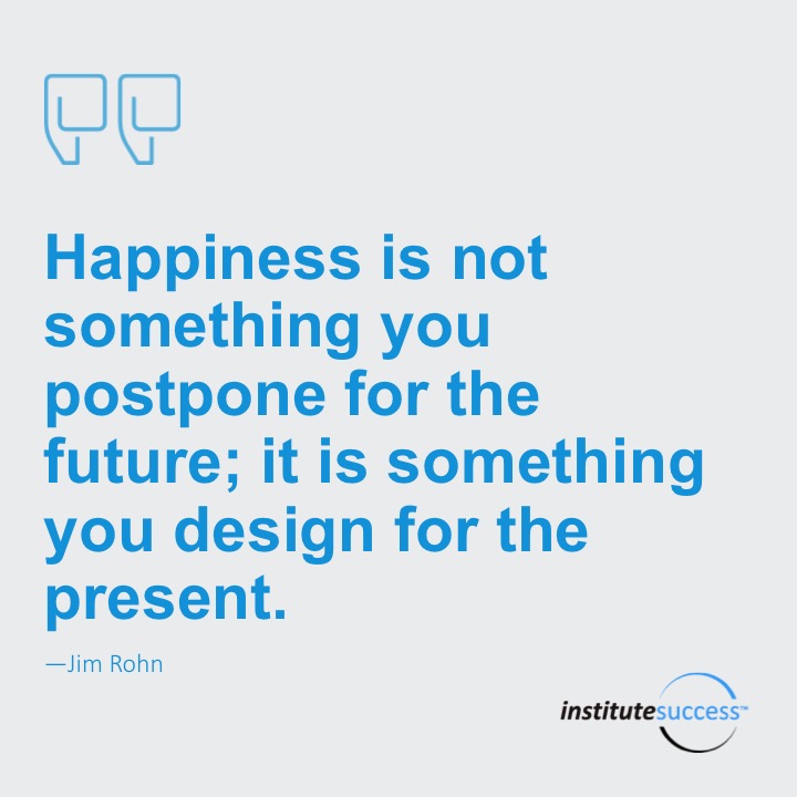 Happiness is not something you postpone for the future; it is something you design for the present.	Jim Rohn
