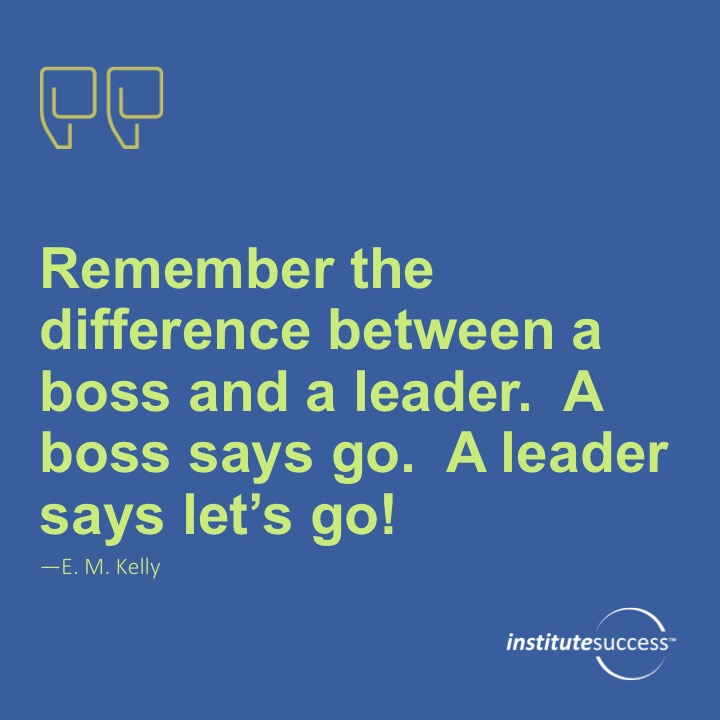 Remember the difference between a boss and a leader the boss says go the leader says let’s go. 	EM Kelly