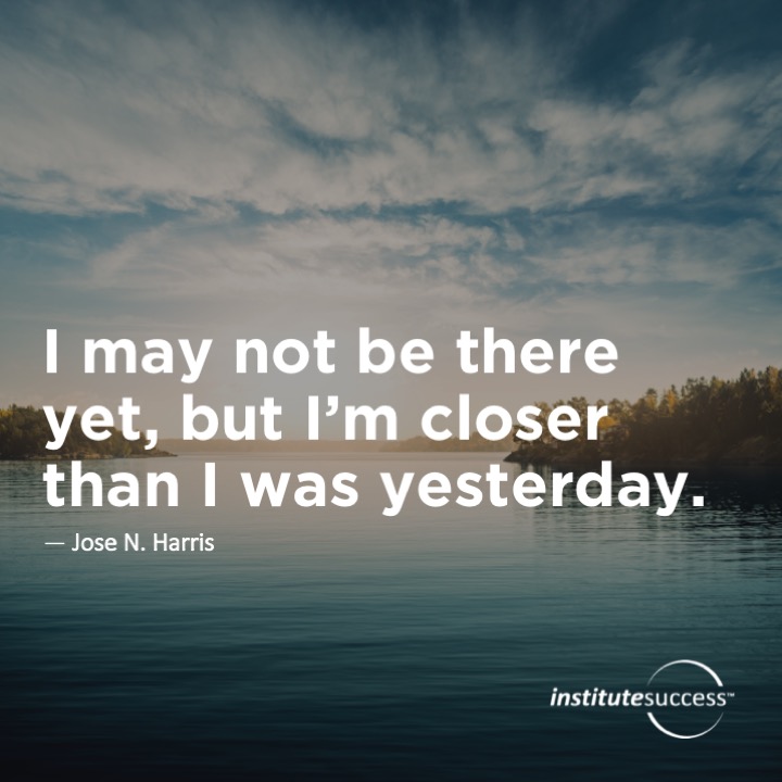 I may not be there yet but I’m closer than I was yesterday	Jose N. Harris