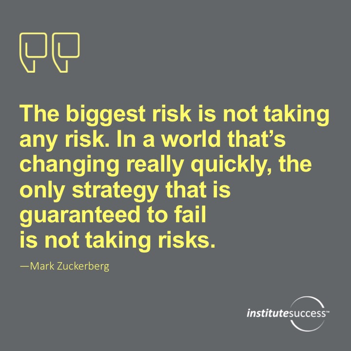 The biggest risk is not taking any risk… In a world that changing really quickly, the only strategy that is guaranteed to fail is not taking risks.  Mark Zuckerberg