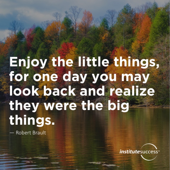 Enjoy the little things, for one day you may look back and realize they were the big things.  Robert Brault