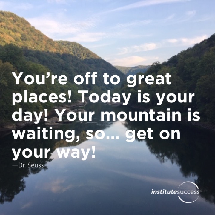 You’re off to great places! Today is your day! Your mountain is waiting, so… get on your way!	Dr. Seuss