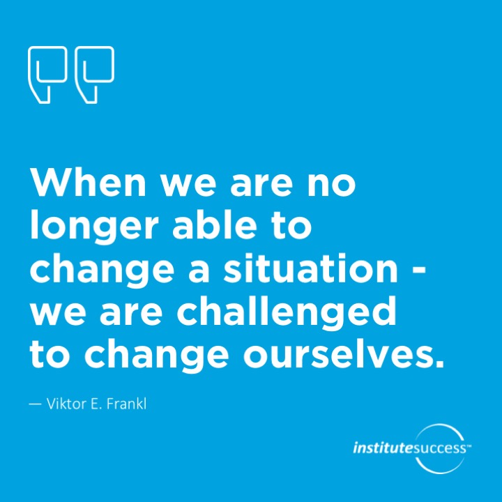 When we are no longer able to change a situation – we are challenged to change ourselves. 	Viktor E. Frankl