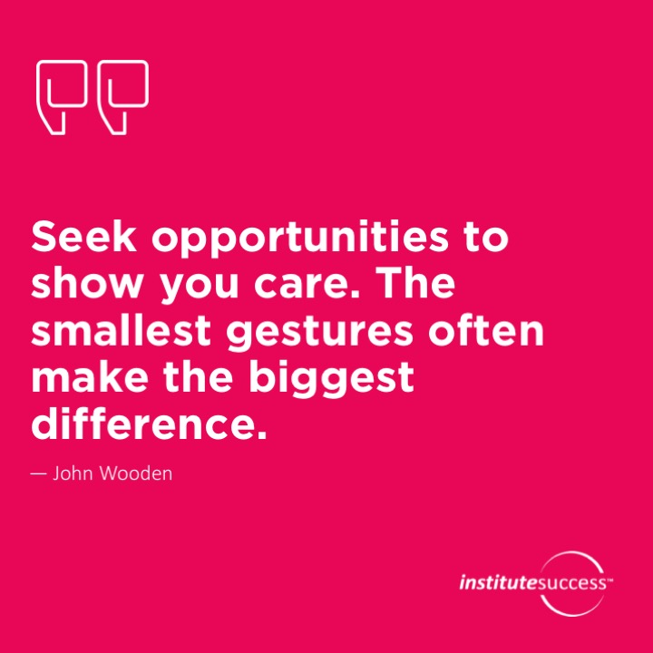 Seek opportunities to show you care. The smallest gestures often make the biggest difference.	John Wooden