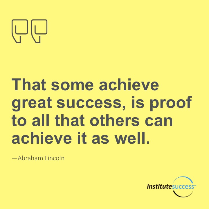 That some achieve great success, is proof to all that others can achieve it as well.   Abraham Lincoln