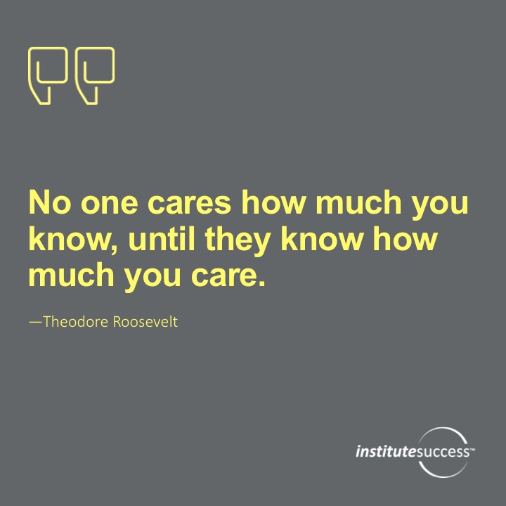 No one cares how much you know, until they know how much you care.  Theodore Roosevelt