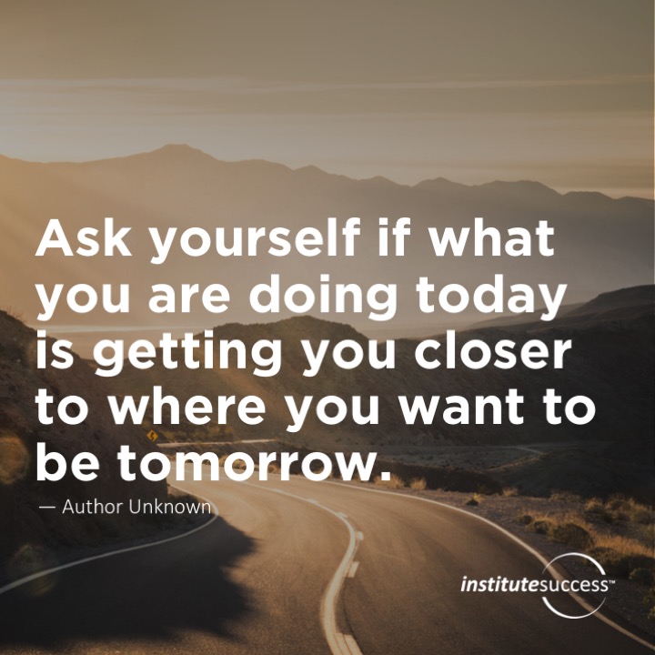 Ask yourself if what you are doing today is getting you closer to where you want to be tomorrow.  Unknown