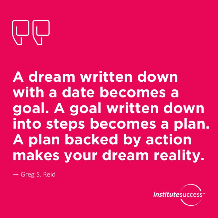 A dream written down with a date becomes a goal. A goal written down into steps becomes a plan.  A plan backed by action makes your dream reality.  Greg S. Reid