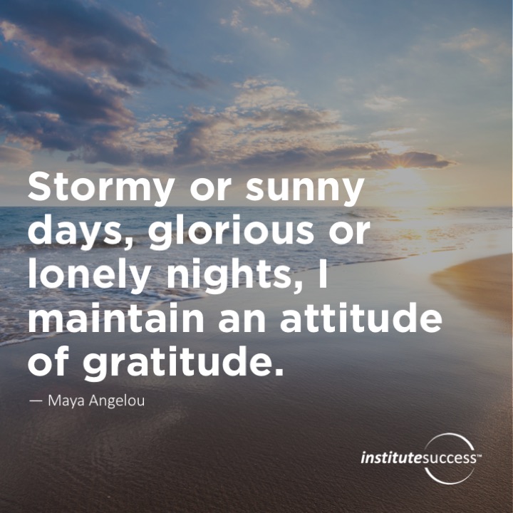 Stormy or sunny days, glorious or lonely nights, I maintain an attitude of gratitude.	Maya Angelou