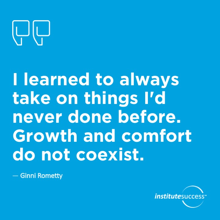 I learned to always take on things I’d never done before.  Growth and comfort do not coexist. 	Ginni Rometty